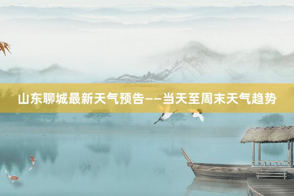 山东聊城最新天气预告——当天至周末天气趋势