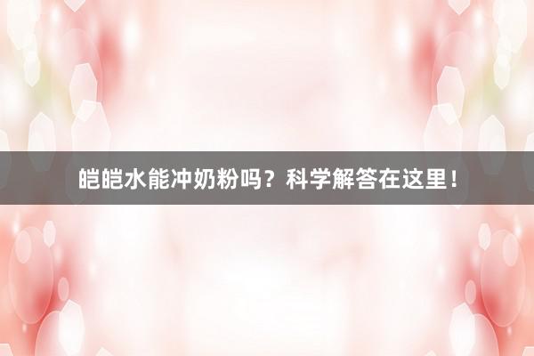 皑皑水能冲奶粉吗？科学解答在这里！
