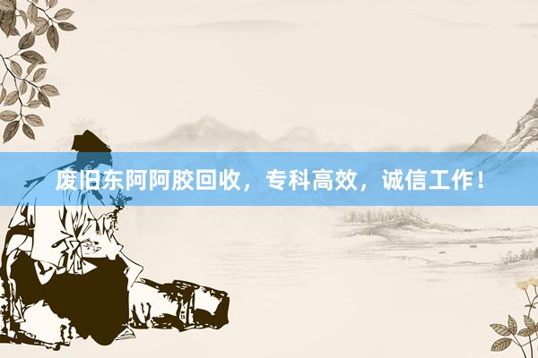 废旧东阿阿胶回收，专科高效，诚信工作！